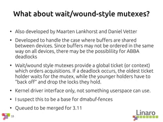 35
What about wait/wound-style mutexes?
●
Also developed by Maarten Lankhorst and Daniel Vetter
●
Developed to handle the case where buffers are shared
between devices. Since buffers may not be ordered in the same
way on all devices, there may be the possiblility for ABBA
deadlocks
●
Wait/wound style mutexes provide a global ticket (or context)
which orders acquisitions. If a deadlock occurs, the oldest ticket
holder waits for the mutex, while the younger holders have to
“back off” and drop the locks they hold.
●
Kernel driver interface only, not something userspace can use.
●
I suspect this to be a base for dmabuf-fences
●
Queued to be merged for 3.11
 