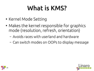 38
What is KMS?
●
Kernel Mode Setting
●
Makes the kernel responsible for graphics
mode (resolution, refresh, orientation)
– Avoids races with userland and hardware
– Can switch modes on OOPs to display message
 