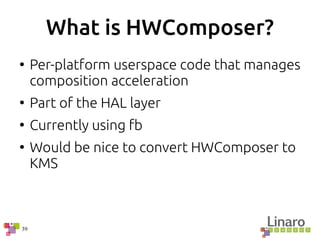 39
What is HWComposer?
●
Per-platform userspace code that manages
composition acceleration
●
Part of the HAL layer
●
Currently using fb
●
Would be nice to convert HWComposer to
KMS
 