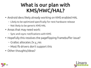 40
What is our plan with
KMS/HWC/HAL?
●
Android devs likely already working on KMS enabled HAL
– Likely to be optimized specifically for next hardware release
– Not likely to be generic KMS HAL
●
Areas that may need work:
– Sync and vsync notifications with KMS
●
Hopefully this resolves the pageflipping framebuffer issue?
– Gralloc allocates 2x y_res
– Most fb drivers don't support this
●
Other thoughts/ideas?
 