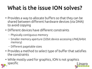 5
What is the issue ION solves?
●
Provides a way to allocate buffers so that they can be
shared between different hardware devices (via DMA)
to avoid copying
●
Different devices have different constraints
– Physically contiguous memory
– Smaller memory aperture (32bit device accessing LPAE/64bit
memory)
– Different pagetable sizes
●
Provides a method to select type of buffer that satisfies
the constraints
●
While mostly used for graphics, ION is not graphics
specific
 