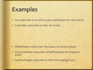 Examples
 You subscribe to an RSS to get notification for new article
 Controller subscribe to View for Event
 MediaPlayer notify user the status of current player
 ConsumerBase subscribe to BufferQueue for enqueue
event
 SurfaceFlinger subscribe to HWC for hotplug/vsync
 