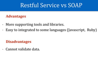 Restful	Service	vs	SOAP
Advantages	
- More	supporting	tools	and	libraries.	
- Easy	to	integrated	to	some	languages	(Javascript,		Ruby)	
Disadvantages	
- Cannot	validate	data.	
 