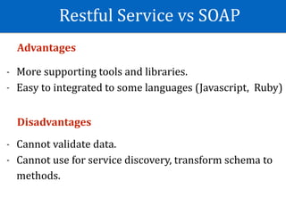 Restful	Service	vs	SOAP
Advantages	
- More	supporting	tools	and	libraries.	
- Easy	to	integrated	to	some	languages	(Javascript,		Ruby)	
Disadvantages	
- Cannot	validate	data.	
- Cannot	use	for	service	discovery,	transform	schema	to	
methods.
 
