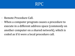 RPC
- Remote	Procedure	Call.	
- When	a	computer	program	causes	a	procedure	to	
execute	in	a	different	address	space	(commonly	on	
another	computer	on	a	shared	network),	which	is	
coded	as	if	it	were	a	local	procedure	call.	
 
