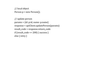 RPC//	local	object	
Person	p	=	new	Person();	
//	update	person	
params	=	{id:	p.id,	name:	p.name}	
response	=	apiClient.updatePerson(params)	
result_code	=	response.return_code	
if	(result_code	==	200)	{	success	}	
else	{	retry	}	
		
 
