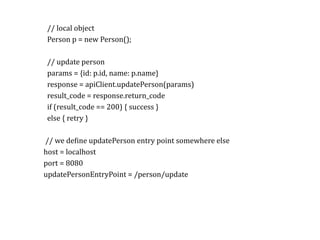 RPC//	local	object	
Person	p	=	new	Person();	
//	update	person	
params	=	{id:	p.id,	name:	p.name}	
response	=	apiClient.updatePerson(params)	
result_code	=	response.return_code	
if	(result_code	==	200)	{	success	}	
else	{	retry	}	
		//	we	deKine	updatePerson	entry	point	somewhere	else	
	host	=	localhost	
	port	=	8080	
	updatePersonEntryPoint	=	/person/update	
 
