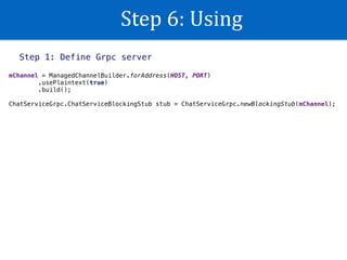 Step	6:	Using
Step 1: Define Grpc server
mChannel = ManagedChannelBuilder.forAddress(HOST, PORT) 
.usePlaintext(true) 
.build(); 
 
ChatServiceGrpc.ChatServiceBlockingStub stub = ChatServiceGrpc.newBlockingStub(mChannel);
 