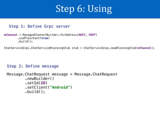 Step	6:	Using
Step 1: Define Grpc server
mChannel = ManagedChannelBuilder.forAddress(HOST, PORT) 
.usePlaintext(true) 
.build(); 
 
ChatServiceGrpc.ChatServiceBlockingStub stub = ChatServiceGrpc.newBlockingStub(mChannel);
Step 2: Define message
Message.ChatRequest message = Message.ChatRequest 
.newBuilder() 
.setId(ID) 
.setClient("Android") 
.build();
 