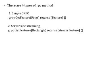 - There	are	4	types	of	rpc	method	
1.	Simple	GRPC	
grpc	GetFeature(Point)	returns	(Feature)	{}
2.	Server	side	streaming	
grpc	ListFeatures(Rectangle)	returns	(stream	Feature)	{}	
 