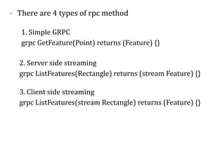 - There	are	4	types	of	rpc	method	
1.	Simple	GRPC	
grpc	GetFeature(Point)	returns	(Feature)	{}
2.	Server	side	streaming	
grpc	ListFeatures(Rectangle)	returns	(stream	Feature)	{}	
3.	Client	side	streaming	
grpc	ListFeatures(stream	Rectangle)	returns	(Feature)	{}	
 