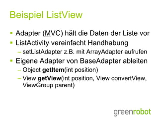 Beispiel ListView Adapter ( M VC) hält die Daten der Liste vor ListActivity vereinfacht Handhabung setListAdapter z.B. mit ArrayAdapter aufrufen Eigene Adapter von BaseAdapter ableiten Object  getItem (int position) View  getView (int position, View convertView, ViewGroup parent)  