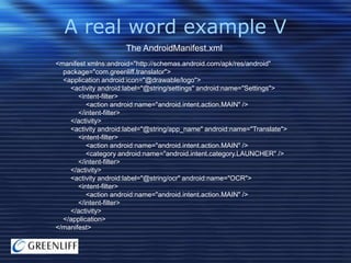A real word example V
The AndroidManifest.xml
<manifest xmlns:android="http://schemas.android.com/apk/res/android"
package="com.greenliff.translator">
<application android:icon="@drawable/logo">
<activity android:label="@string/settings" android:name="Settings">
<intent-filter>
<action android:name="android.intent.action.MAIN" />
</intent-filter>
</activity>
<activity android:label="@string/app_name" android:name="Translate">
<intent-filter>
<action android:name="android.intent.action.MAIN" />
<category android:name="android.intent.category.LAUNCHER" />
</intent-filter>
</activity>
<activity android:label="@string/ocr" android:name="OCR">
<intent-filter>
<action android:name="android.intent.action.MAIN" />
</intent-filter>
</activity>
</application>
</manifest>

 