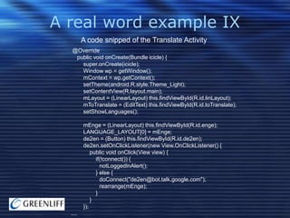 A real word example IX
A code snipped of the Translate Activity
@Override
public void onCreate(Bundle icicle) {
super.onCreate(icicle);
Window wp = getWindow();
mContext = wp.getContext();
setTheme(android.R.style.Theme_Light);
setContentView(R.layout.main);
mLayout = (LinearLayout) this.findViewById(R.id.linLayout);
mToTranslate = (EditText) this.findViewById(R.id.toTranslate);
setShowLanguages();
mEnge = (LinearLayout) this.findViewById(R.id.enge);
LANGUAGE_LAYOUT[0] = mEnge;
de2en = (Button) this.findViewById(R.id.de2en);
de2en.setOnClickListener(new View.OnClickListener() {
public void onClick(View view) {
if(!connect()) {
notLoggedInAlert();
} else {
doConnect("de2en@bot.talk.google.com");
rearrange(mEnge);
}
}
});
....

 