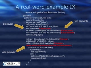 A real word example IX
A code snipped of the Translate Activity

Set layout

@Override
public void onCreate(Bundle icicle) {
super.onCreate(icicle);
Find
Window wp = getWindow();
mContext = wp.getContext();
setTheme(android.R.style.Theme_Light);
setContentView(R.layout.main);
mLayout = (LinearLayout) this.findViewById(R.id.linLayout);
mToTranslate = (EditText) this.findViewById(R.id.toTranslate);
setShowLanguages();
mEnge = (LinearLayout) this.findViewById(R.id.enge);
LANGUAGE_LAYOUT[0] = mEnge;
de2en = (Button) this.findViewById(R.id.de2en);
de2en.setOnClickListener(new View.OnClickListener() {
public void onClick(View view) {
if(!connect()) {
notLoggedInAlert();
} else {
doConnect("de2en@bot.talk.google.com");
rearrange(mEnge);
}
}
});

Add behavior

....

elements

 