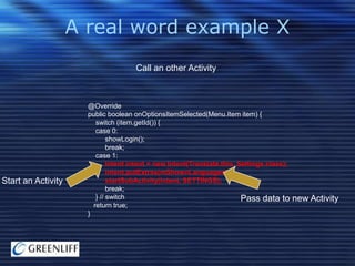 A real word example X
Call an other Activity

Start an Activity

@Override
public boolean onOptionsItemSelected(Menu.Item item) {
switch (item.getId()) {
case 0:
showLogin();
break;
case 1:
Intent intent = new Intent(Translate.this, Settings.class);
intent.putExtras(mShownLanguages);
startSubActivity(intent, SETTINGS);
break;
} // switch
Pass data to
return true;
}

new Activity

 