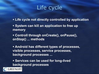 Life cycle
 Life cycle not directly controlled by application
 System can kill an application to free up
memory

 Controll through onCreate(), onPause(),
onStop() ... methods
 Android has different types of processes,
visible processes, service processes,
background processes ...

 Services can be used for long-lived
background processes

 