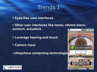 Trends I
 Eyes-free user interfaces
 Other user interfaces like tones, vibrant alarm,
sensors, actuators
 Leverage hearing and touch
 Camera input


Ubiquitous computing technologies

 