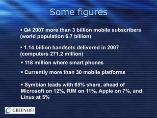 Some figures
 Q4 2007 more than 3 billion mobile subscribers
(world population 6.7 billion)
 1.14 billion handsets delivered in 2007
(computers 271.2 million)

 118 million where smart phones
 Currently more than 30 mobile platforms
 Symbian leads with 65% share, ahead of
Microsoft on 12%, RIM on 11%, Apple on 7%, and
Linux at 5%

 