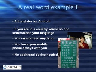 A real word example I
 A translator for Android
 If you are in a country where no one
understands your language

 You cannot read anything
 You have your mobile
phone always with you
 No additional device needed

 