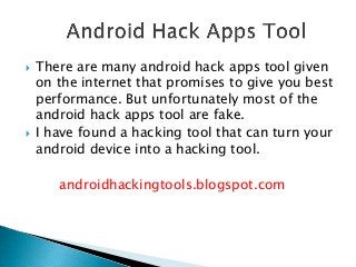  There are many android hack apps tool given
on the internet that promises to give you best
performance. But unfortunately most of the
android hack apps tool are fake.
 I have found a hacking tool that can turn your
android device into a hacking tool.
androidhackingtools.blogspot.com
 