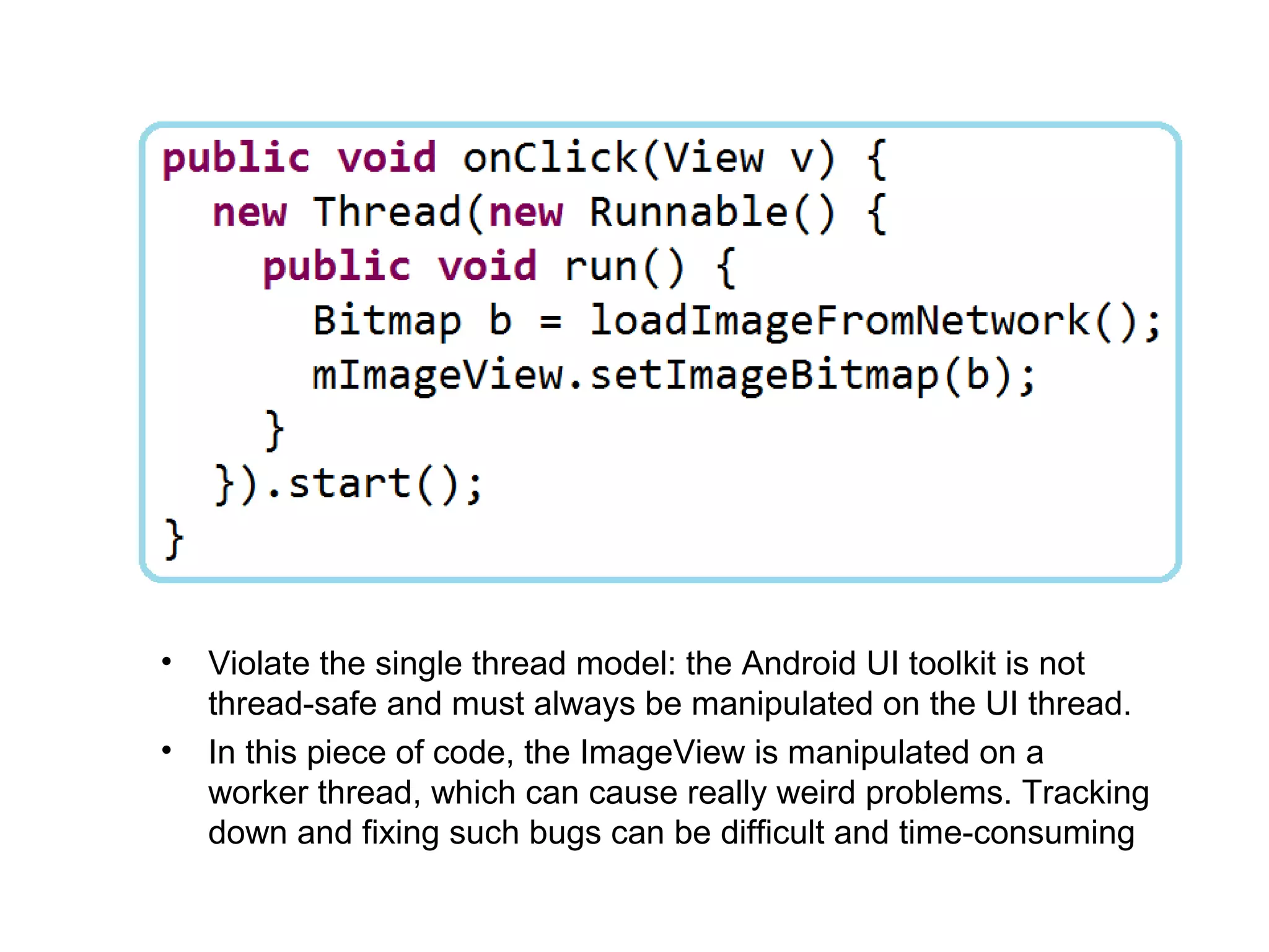 •   Violate the single thread model: the Android UI toolkit is not
    thread-safe and must always be manipulated on the UI thread.
•   In this piece of code, the ImageView is manipulated on a
    worker thread, which can cause really weird problems. Tracking
    down and fixing such bugs can be difficult and time-consuming
 