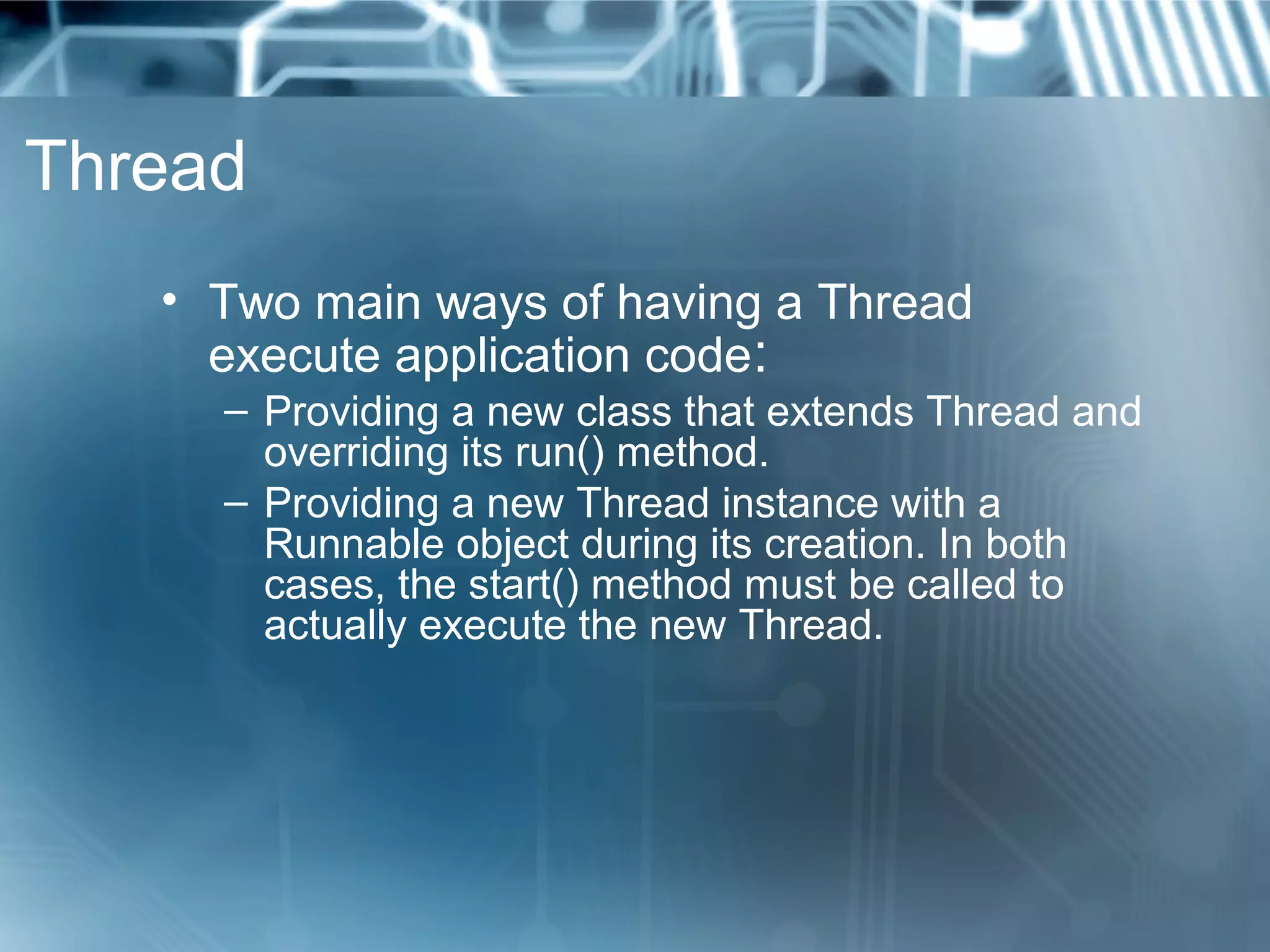 Thread
   • Two main ways of having a Thread
     execute application code:
     – Providing a new class that extends Thread and
       overriding its run() method.
     – Providing a new Thread instance with a
       Runnable object during its creation. In both
       cases, the start() method must be called to
       actually execute the new Thread.
 