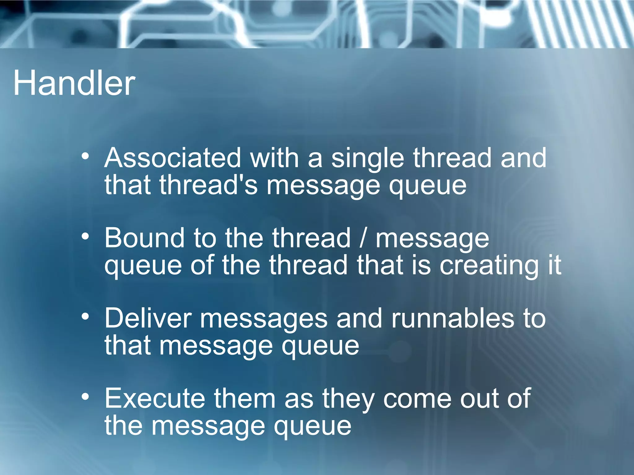 Handler

   • Associated with a single thread and
     that thread's message queue
   • Bound to the thread / message
     queue of the thread that is creating it
   • Deliver messages and runnables to
     that message queue
   • Execute them as they come out of
     the message queue
 