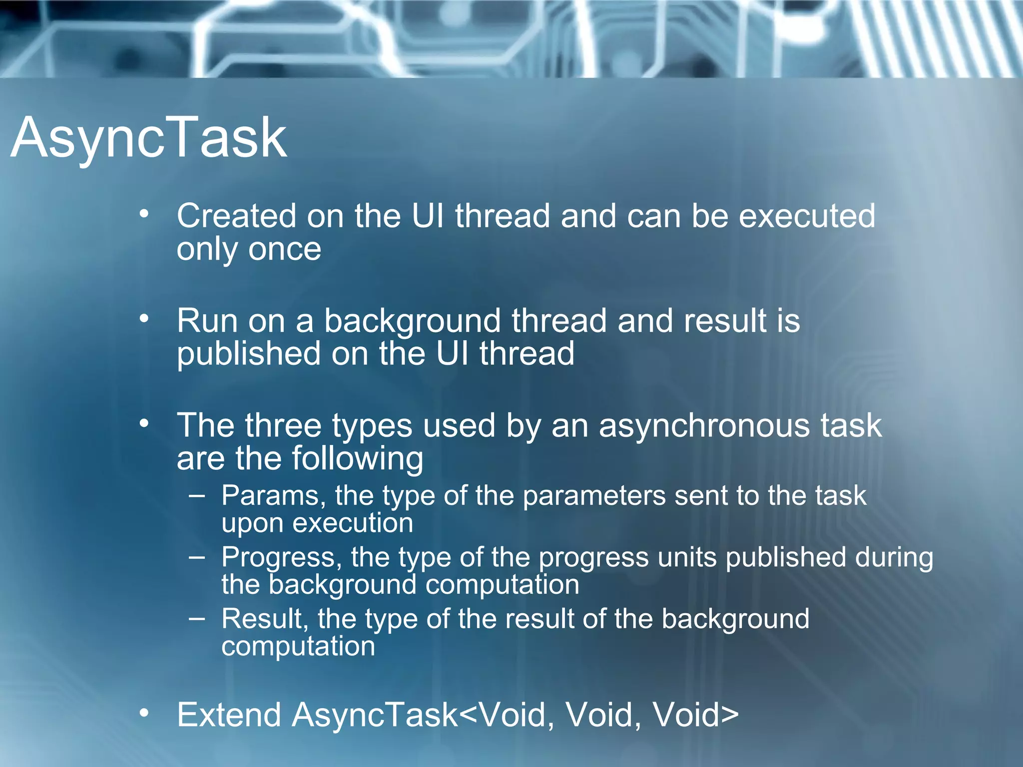 AsyncTask
    • Created on the UI thread and can be executed
      only once

    • Run on a background thread and result is
      published on the UI thread

    • The three types used by an asynchronous task
      are the following
       – Params, the type of the parameters sent to the task
         upon execution
       – Progress, the type of the progress units published during
         the background computation
       – Result, the type of the result of the background
         computation

    • Extend AsyncTask<Void, Void, Void>
 