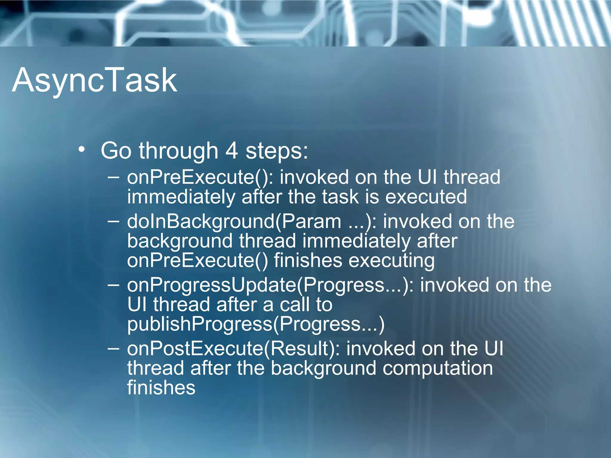 AsyncTask
   • Go through 4 steps:
     – onPreExecute(): invoked on the UI thread
       immediately after the task is executed
     – doInBackground(Param ...): invoked on the
       background thread immediately after
       onPreExecute() finishes executing
     – onProgressUpdate(Progress...): invoked on the
       UI thread after a call to
       publishProgress(Progress...)
     – onPostExecute(Result): invoked on the UI
       thread after the background computation
       finishes
 