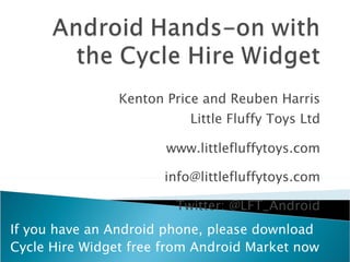 Kenton Price and Reuben Harris Little Fluffy Toys Ltd www.littlefluffytoys.com [email_address] Twitter: @LFT_Android If you have an Android phone, please download  Cycle Hire Widget free from Android Market now 