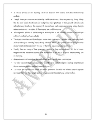 •

A service process is one holding a Service that has been started with the startService()
method.

•

Though these processes are not directly visible to the user, they are generally doing things
that the user cares about (such as background mp3 playback or background network data
upload or download), so the system will always keep such processes running unless there is
not enough memory to retain all foreground and visible process.

•

A background process is one holding an Activity that is not currently visible to the user (its
onStop() method has been called).

•

These processes have no direct impact on the user experience. Provided they implement their
Activity life-cycle correctly (see Activity for more details), the system can kill such processes
at any time to reclaim memory for one of the three previous processes types.

•

Usually there are many of these processes running, so they are kept in an LRU list to ensure
the process that was most recently seen by the user is the last to be killed when running low
on memory.

•

An empty process is one that doesn't hold any active application components.

•

The only reason to keep such a process around is as a cache to improve startup time the next
time a component of its application needs to run.

•

As such, the system will often kill these processes in order to balance overall system
resources between these empty cached processes and the underlying kernel caches.

11

 