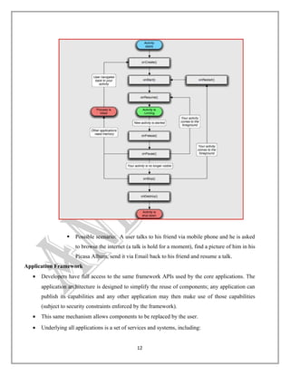 

Possible scenario: A user talks to his friend via mobile phone and he is asked
to browse the internet (a talk is hold for a moment), find a picture of him in his
Picasa Album, send it via Email back to his friend and resume a talk.

Application Framework
•

Developers have full access to the same framework APIs used by the core applications. The
application architecture is designed to simplify the reuse of components; any application can
publish its capabilities and any other application may then make use of those capabilities
(subject to security constraints enforced by the framework).

•

This same mechanism allows components to be replaced by the user.

•

Underlying all applications is a set of services and systems, including:
12

 