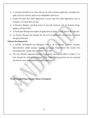 •

A rich and extensible set of Views that can be used to build an application, including lists,
grids, text boxes, buttons, and even an embeddable web browser

•

Content Providers that enable applications to access data from other applications (such as
Contacts), or to share their own data

•

A Resource Manager, providing access to non-code resources such as localized strings,
graphics, and layout files

•

A Notification Manager that enables all applications to display custom alerts in the status bar

•

An Activity Manager that manages the life cycle of applications and provides a common
navigation backstack

Software Development kit
•

It includes development and debugging tools, a set of libraries, a device emulator,
documentation, sample projects, tutorials, and FAQs. Requirements also include Java
Development Kit, Apache Ant, and Python 2.2 or later.

•

The only officially supported integrated development environment (IDE) is Eclipse 3.2 or
later, through the Android Development Tools Plugin, but programmers can use command
line tools to create, build and debug Android applications.

Partial Listing of Open Handset Alliance Participants

13

 