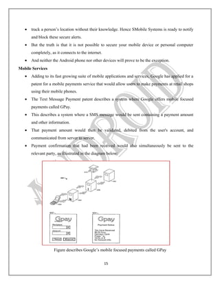 •

track a person’s location without their knowledge. Hence SMobile Systems is ready to notify
and block these secure alerts.

•

But the truth is that it is not possible to secure your mobile device or personal computer
completely, as it connects to the internet.

•

And neither the Android phone nor other devices will prove to be the exception.

Mobile Services
•

Adding to its fast growing suite of mobile applications and services, Google has applied for a
patent for a mobile payments service that would allow users to make payments at retail shops
using their mobile phones.

•

The Text Message Payment patent describes a system where Google offers mobile focused
payments called GPay.

•

This describes a system where a SMS message would be sent containing a payment amount
and other information.

•

That payment amount would then be validated, debited from the user's account, and
communicated from server to server.

•

Payment confirmation that had been received would also simultaneously be sent to the
relevant party, as illustrated in the diagram below:

Figure describes Google’s mobile focused payments called GPay
15

 