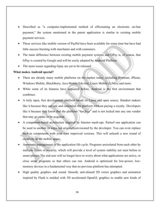 •

Described as "a computer-implemented method of effectuating an electronic on-line
payment," the system mentioned in the patent application is similar to existing mobile
payment services.

•

These services like mobile version of PayPal have been available for some time but have had
little success bursting with merchants and with customers.

•

The main difference between existing mobile payment systems and GPay is, of course, that
GPay is created by Google and will be easily adopted by Android Platform.

•

The more issues regarding Gpay are yet to be released.

What makes Android special?
•

There are already many mobile platforms on the market today, including Symbian, iPhone,
Windows Mobile, BlackBerry, Java Mobile Edi-tion, Linux Mobile (LiMo), and more.

•

While some of its features have appeared before, Android is the ﬁrst environment that
combines:

•

A truly open, free development platform based on Linux and open source. Handset makers
like it because they can use and customize the platform without paying a royalty. Developers
like it because they know that the platform “has legs” and is not locked into any one vendor
that may go under or be acquired.

•

A component-based architecture inspired by Internet mash-ups. Partsof one application can
be used in another in ways not originallyenvisioned by the developer. You can even replace
built-in components with your own improved versions. This will unleash a new round of
creativity in the mobile space.

•

Automatic management of the application life cycle. Programs areisolated from each other by
multiple layers of security, which will provide a level of system stability not seen before in
smart phones.The end user will no longer have to worry about what applications are active, or
close some programs so that others can run. Android is optimized for low-power, lowmemory devices in a fundamental way that no previous platform has attempted.

•

High quality graphics and sound. Smooth, anti-aliased 2D vector graphics and animation
inspired by Flash is melded with 3D accelerated OpenGL graphics to enable new kinds of

16

 