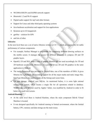 •

WCDMA/HSUPA and EGPRS network support

•

Bluetooth 1.2 and Wi-Fi support

•

Digital audio support for mp3 and other formats

•

Support for Linux and other third-party operating systems

•

Java hardware acceleration and support for Java applications

•

Qcamera up to 6.0 megapixels

•

gpsOne – solution for GPS

•

and lots of other.

Libraries
In the next level there are a set of native libraries written in C/C++, which are responsible for stable
performance of various components.
•

For example, Surface Manager is responsible for composing different drawing surfaces on
the mobile screen. It manages the access for different processes to compose 2D and 3D
graphic layers.

•

OpenGL ES and SGL make a core of graphic libraries and are used accordingly for 3D and
2D hardware acceleration. Moreover, it is possible to use 2D and 3D graphics in the same
application in Android.

•

The media framework was provided by PacketVideo, one of the members of OHA. It gives
libraries for a playback and recording support for all the major media and static image files.
FreeType libraries are used to render all the bitmap and vector fonts.

•

For data storage, Android uses SQLite. As mentioned before, it is extra light rational
management system, which locates a single file for all operations related to database.
WebKit, the same browser used by Apples’ Safari, was modified by Android in order to fit
better in a small size screens.

Android Runtime
•

At the same level there is Android Runtime, where the main component Dalvik Virtual
Machine is located.

•

It was designed specifically for Android running in limited environment, where the limited
battery, CPU, memory and data storage are the main issues.
7

 