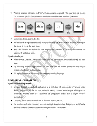 •

Android gives an integrated tool “dx”, which converts generated byte code from .jar to .dex
file, after this byte code becomes much more efficient to run on the small processors.

•

Conversion from .java to .dex file

•

As the result, it is possible to have multiple instances of Dalvik virtual machine running on
the single device at the same time.

•

The Core libraries are written in Java language and contains of the collection classes, the
utilities, IO and other tools.

Application Layer
•

At the top of Android Architecture we have all the applications, which are used by the final
user.

•

By installing different applications, the user can turn his mobile phone into the unique,
optimized and smart mobile phone.

•

All applications are written using the Java programming language.

DEVELOPING APPLICATIONS
Application Building Blocks
•

We can think of an Android application as a collection of components, of various kinds.
These components are for the most part quite loosely coupled, to the degree where you can
accurately describe them as a federation of components rather than a single cohesive
application.

•

Generally, these components all run in the same system process.

•

It's possible (and quite common) to create multiple threads within that process, and it's also
possible to create completely separate child processes if you need to

8

 