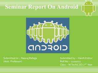 Seminar Report On Android




Submitted to :- Neeraj Raheja   Submitted by :- Harsh Kishor
(Asst. Professor)               Roll No :- 11107111
                                Class :- M.Tech(CSE) 2nd Year
 