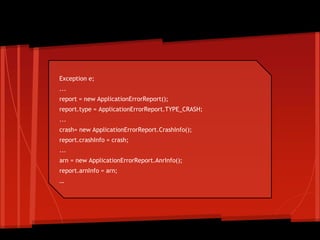 Exception e;
...
report = new ApplicationErrorReport();
report.type = ApplicationErrorReport.TYPE_CRASH;
...
crash= new ApplicationErrorReport.CrashInfo();
report.crashInfo = crash;
...
arn = new ApplicationErrorReport.AnrInfo();
report.arnInfo = arn;
…
ApplicationErrorReport
 