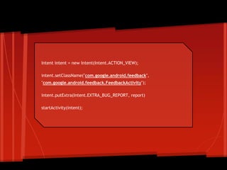 Intent intent = new Intent(Intent.ACTION_VIEW);
intent.setClassName("com.google.android.feedback",
"com.google.android.feedback.FeedbackActivity");
intent.putExtra(Intent.EXTRA_BUG_REPORT, report)
startActivity(intent);
Intent
 