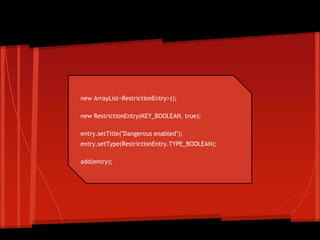 new ArrayList<RestrictionEntry>();
new RestrictionEntry(KEY_BOOLEAN, true);
entry.setTitle("Dangerous enabled");
entry.setType(RestrictionEntry.TYPE_BOOLEAN);
add(entry);
Create restrictions
 