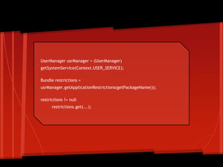 UserManager usrManager = (UserManager)
getSystemService(Context.USER_SERVICE);
Bundle restrictions =
usrManager.getApplicationRestrictions(getPackageName());
restrictions != null
restrictions.get(...);
Using restrictions
 