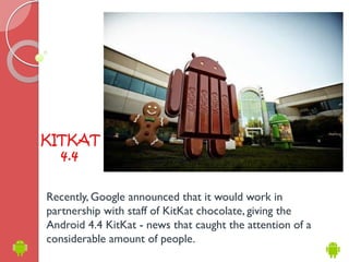 KITKAT 
4.4 
Recently, Google announced that it would work in 
partnership with staff of KitKat chocolate, giving the 
Android 4.4 KitKat - news that caught the attention of a 
considerable amount of people. 
 