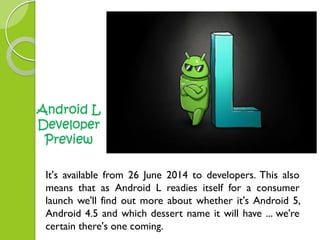 Android L 
Developer 
Preview 
It's available from 26 June 2014 to developers. This also 
means that as Android L readies itself for a consumer 
launch we'll find out more about whether it's Android 5, 
Android 4.5 and which dessert name it will have ... we're 
certain there's one coming. 
 