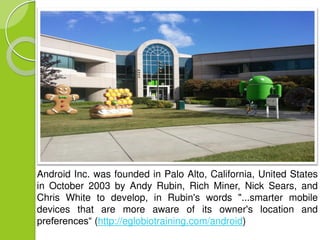 Android Inc. was founded in Palo Alto, California, United States 
in October 2003 by Andy Rubin, Rich Miner, Nick Sears, and 
Chris White to develop, in Rubin's words "...smarter mobile 
devices that are more aware of its owner's location and 
preferences“ (http://eglobiotraining.com/android) 
 