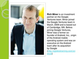 Rich Miner is an investment 
partner on the Google 
Ventures team. Miner joined 
the Google Ventures team in 
March, 2009 and is based out 
of Cambridge, MA. Before 
joining Google Ventures, 
Miner was a former co-founder 
of Android, Inc., origin 
of the Android mobile 
operating system and was an 
executive on the Android 
team after its acquisition 
by Google 
(http://eglobiotraining.com/an 
droid) 
 