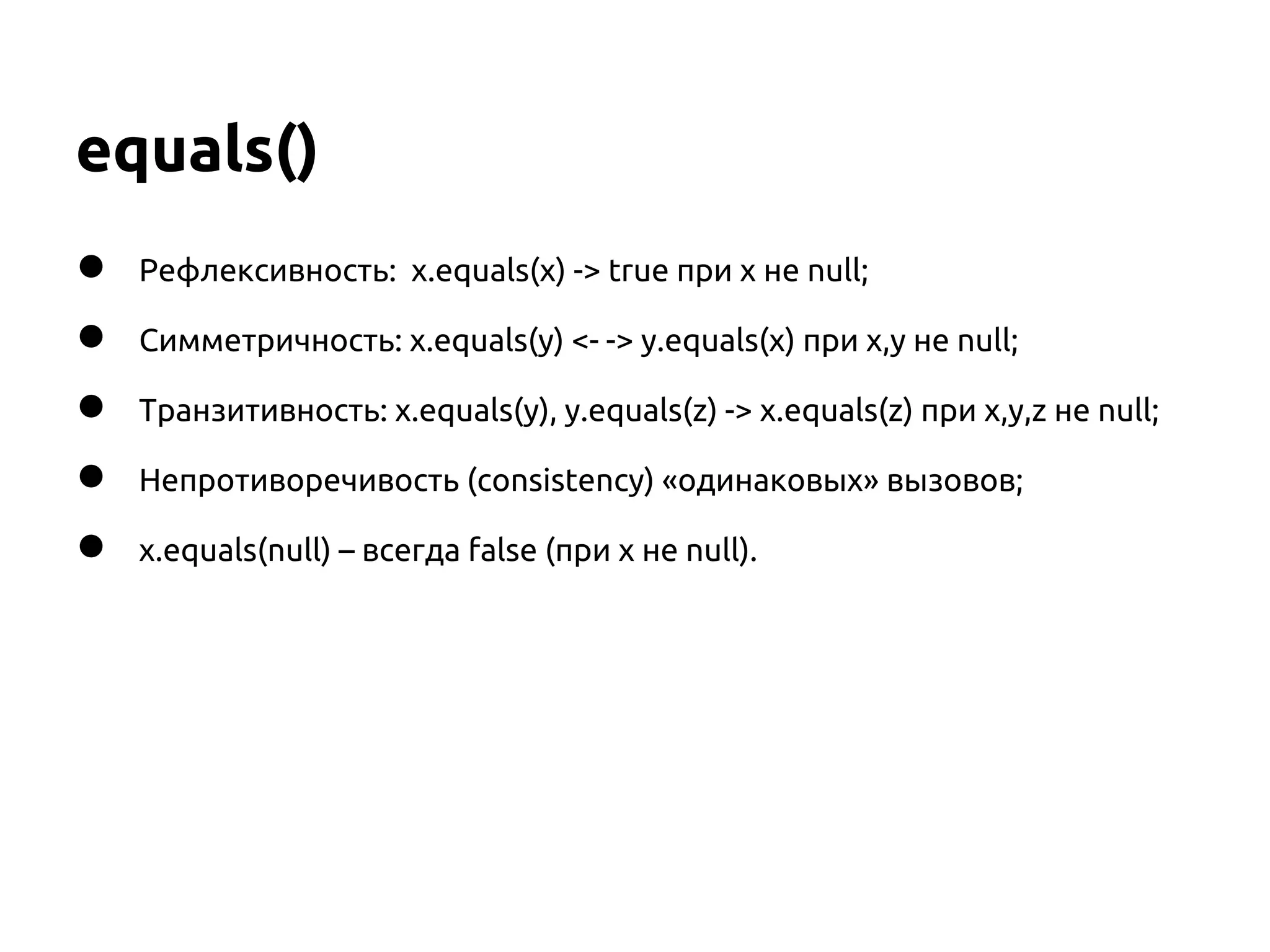 equals()
●   Рефлексивность: x.equals(x) -> true при x не null;

●   Симметричность: x.equals(y) <- -> y.equals(x) при x,y не null;

●   Транзитивность: x.equals(y), y.equals(z) -> x.equals(z) при x,y,z не null;

●   Непротиворечивость (consistency) «одинаковых» вызовов;

●   x.equals(null) – всегда false (при x не null).
 