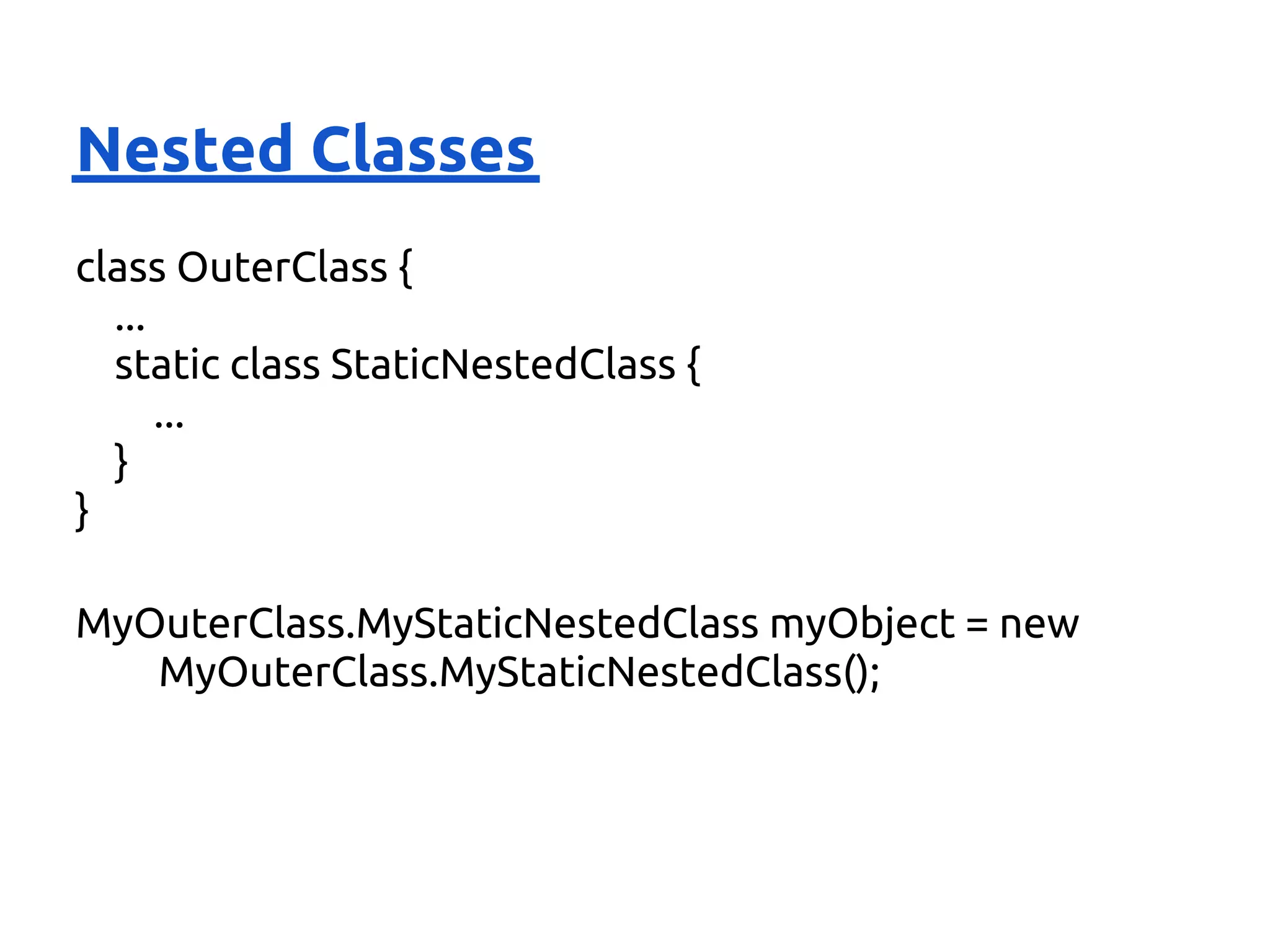 Nested Classes
class OuterClass {
  ...
  static class StaticNestedClass {
      ...
  }
}

MyOuterClass.MyStaticNestedClass myObject = new
   MyOuterClass.MyStaticNestedClass();
 
