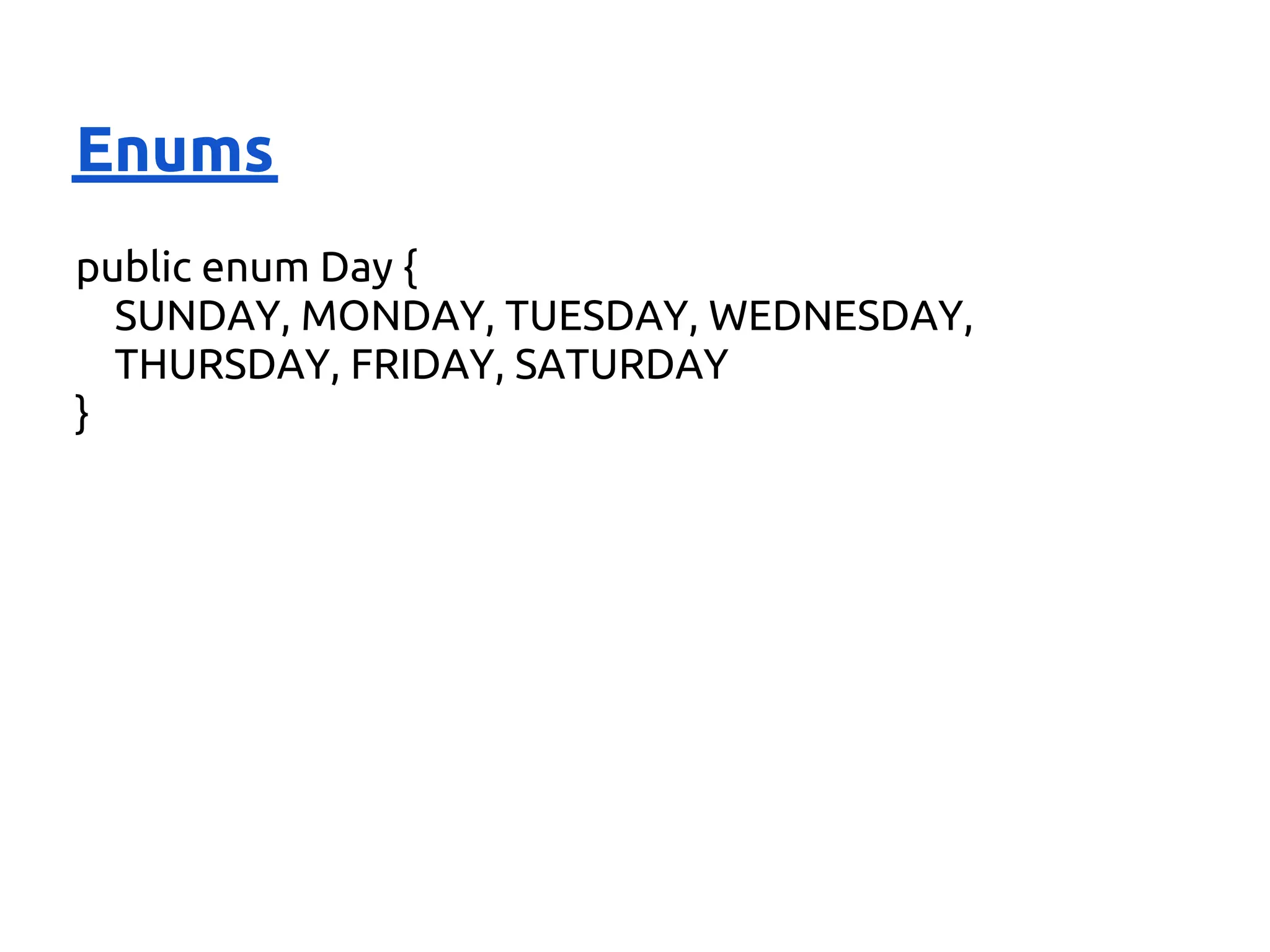 Enums
public enum Day {
  SUNDAY, MONDAY, TUESDAY, WEDNESDAY,
  THURSDAY, FRIDAY, SATURDAY
}
 